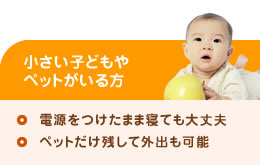 小さいこどもやペットがいる方（電気をつけたまま寝ても大丈夫、ペットだけ残して外出も可能）